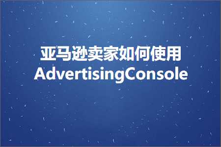 跨境电商知识:亚马逊卖家如何使用AdvertisingConsole